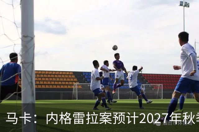 马卡：内格雷拉案预计2027年秋季开庭，同年年底前或将宣判